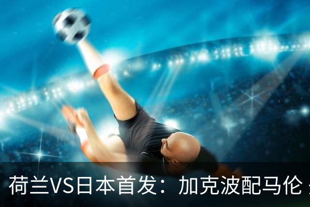 荷兰VS日本首发：加克波配马伦 久保建英搭档堂安律